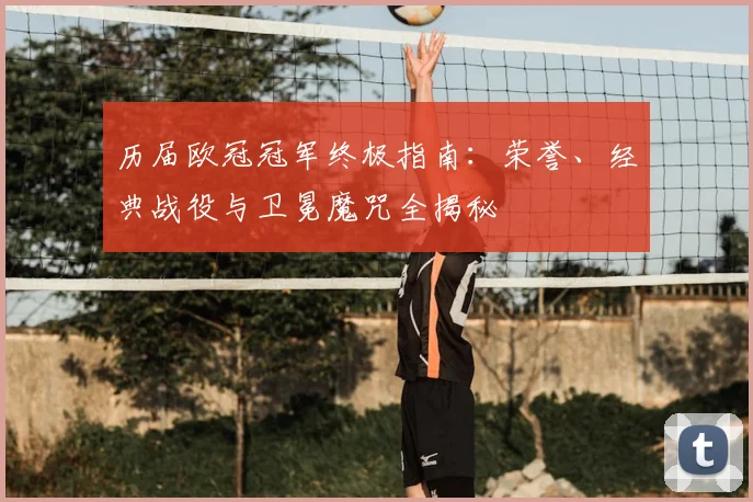 历届欧冠冠军终极指南：荣誉、经典战役与卫冕魔咒全揭秘