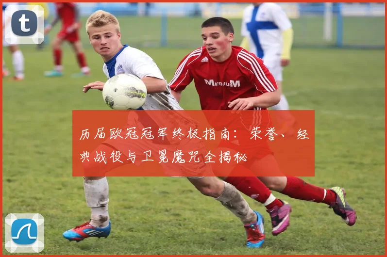 历届欧冠冠军终极指南：荣誉、经典战役与卫冕魔咒全揭秘