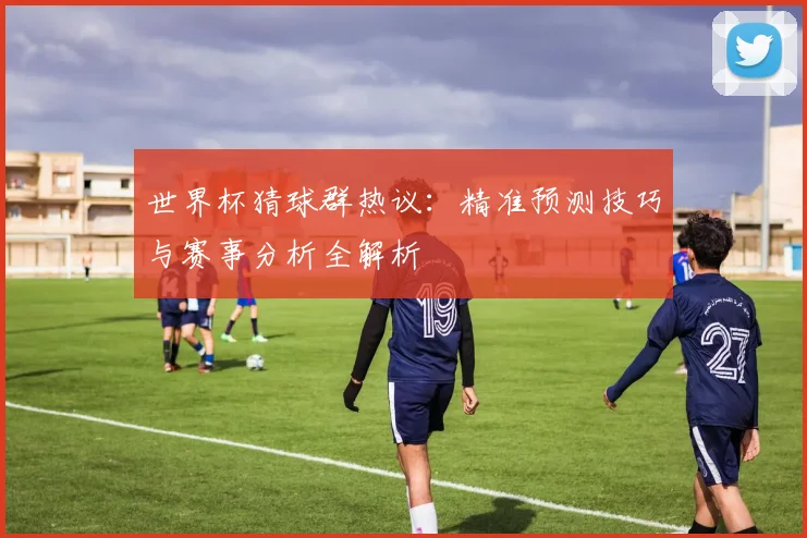 世界杯猜球群热议：精准预测技巧与赛事分析全解析