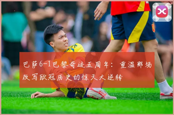 巴萨6-1巴黎奇迹五周年：重温那场改写欧冠历史的惊天大逆转