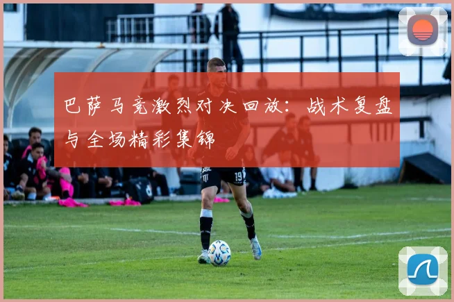巴萨马竞激烈对决回放：战术复盘与全场精彩集锦