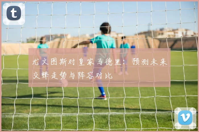 尤文图斯对皇家马德里：预测未来交锋走势与阵容对比