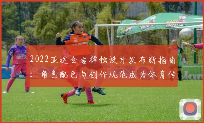 2022亚运会吉祥物设计发布新指南：角色配色与创作规范成为体育传播参考