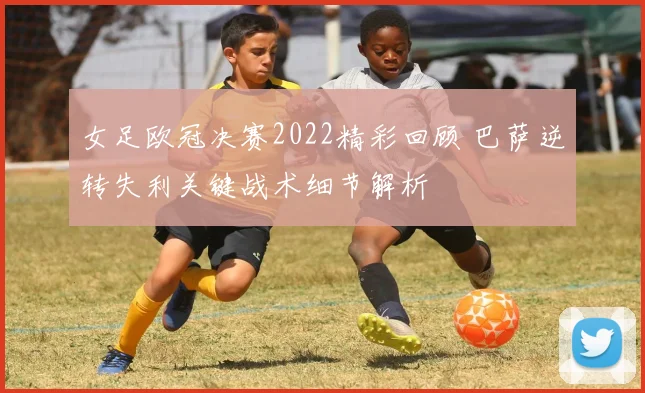 女足欧冠决赛2022精彩回顾 巴萨逆转失利关键战术细节解析