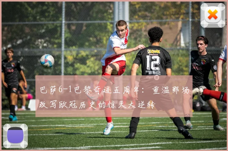 巴萨6-1巴黎奇迹五周年：重温那场改写欧冠历史的惊天大逆转